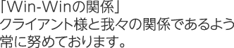 「Win-Winの関係」クライアント様と我々の関係であるよう常に努めております。